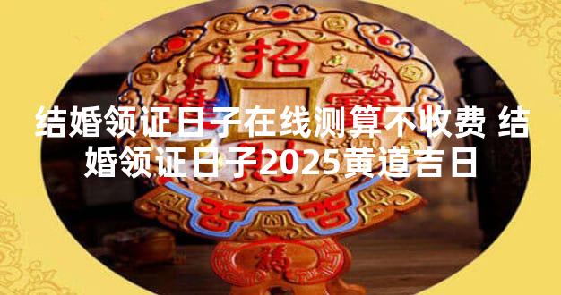 结婚领证日子在线测算不收费 结婚领证日子2025黄道吉日
